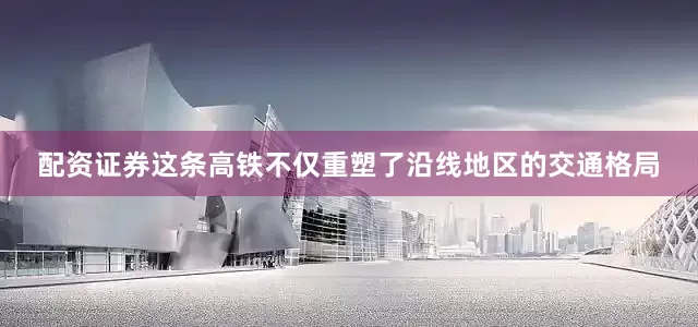 配资证券这条高铁不仅重塑了沿线地区的交通格局