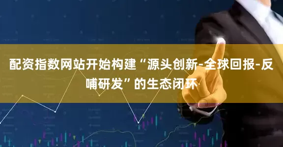配资指数网站开始构建“源头创新-全球回报-反哺研发”的生态闭环