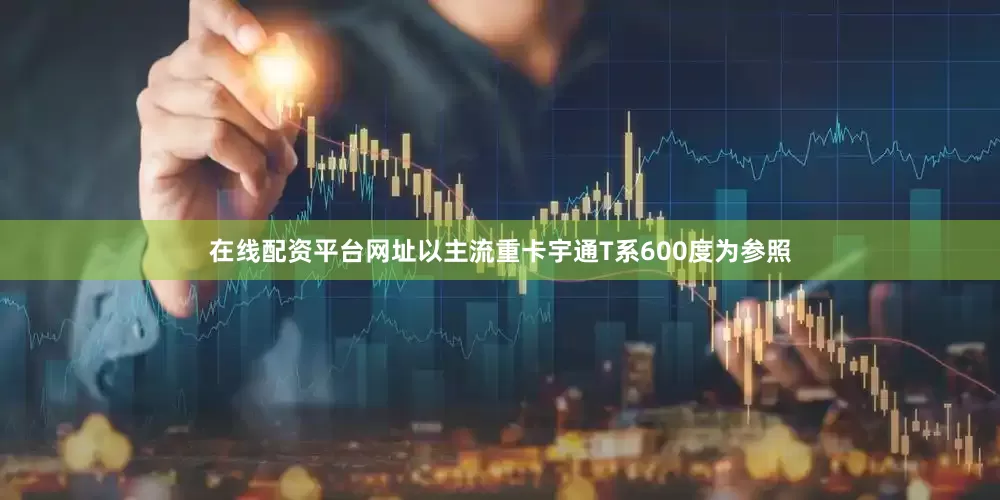在线配资平台网址以主流重卡宇通T系600度为参照