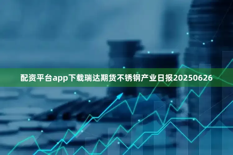 配资平台app下载瑞达期货不锈钢产业日报20250626