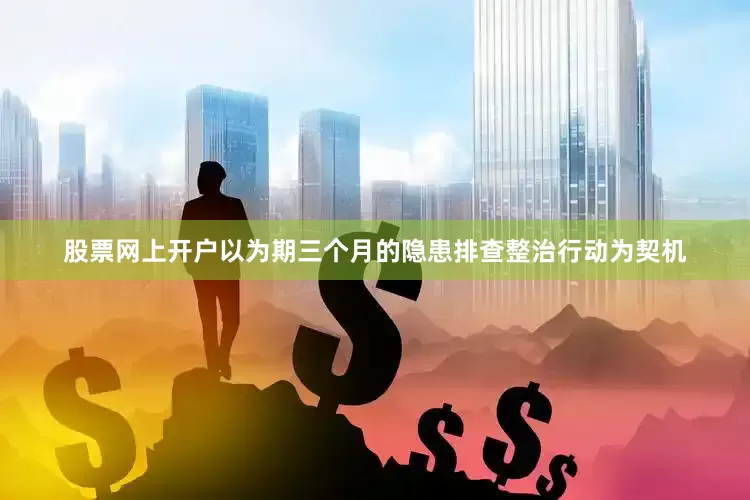 股票网上开户以为期三个月的隐患排查整治行动为契机