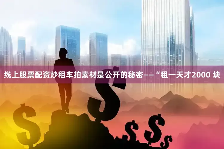 线上股票配资炒租车拍素材是公开的秘密——“租一天才2000 块