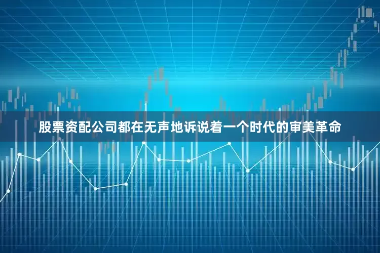股票资配公司都在无声地诉说着一个时代的审美革命
