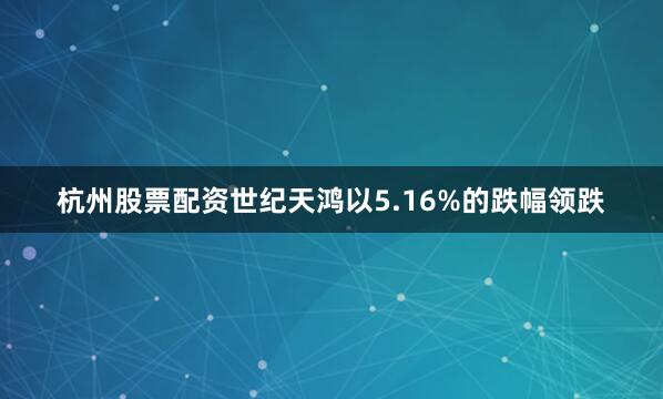 杭州股票配资世纪天鸿以5.16%的跌幅领跌