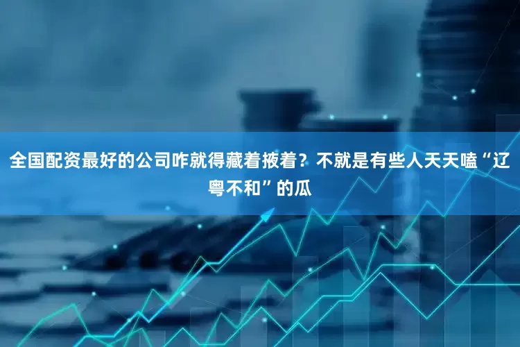 全国配资最好的公司咋就得藏着掖着？不就是有些人天天嗑“辽粤不和”的瓜