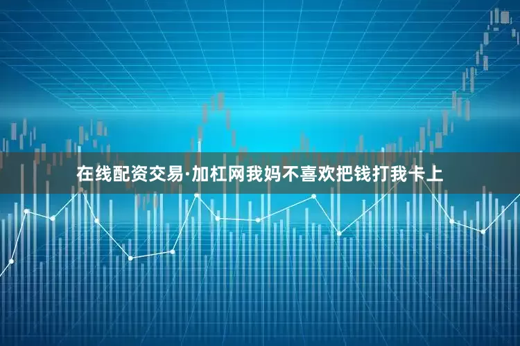 在线配资交易·加杠网我妈不喜欢把钱打我卡上