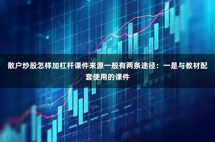 散户炒股怎样加杠杆课件来源一般有两条途径：一是与教材配套使用的课件