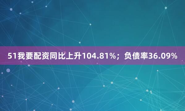 51我要配资同比上升104.81%；负债率36.09%