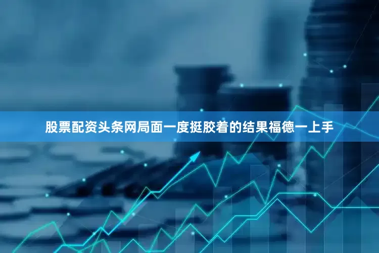 股票配资头条网局面一度挺胶着的结果福德一上手