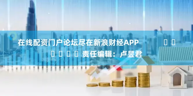 在线配资门户论坛尽在新浪财经APP            						责任编辑：卢昱君