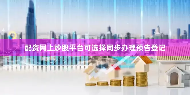 配资网上炒股平台可选择同步办理预告登记