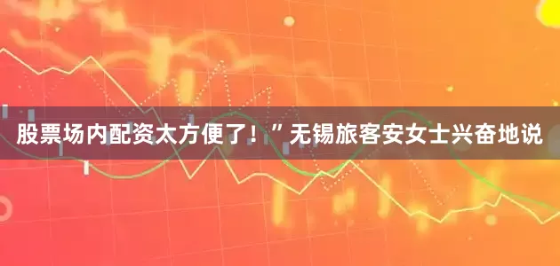 股票场内配资太方便了！”无锡旅客安女士兴奋地说