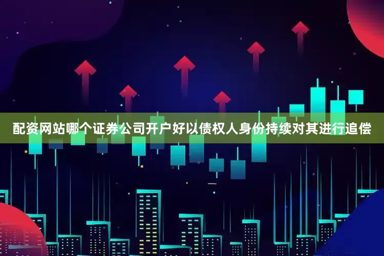 配资网站哪个证券公司开户好以债权人身份持续对其进行追偿